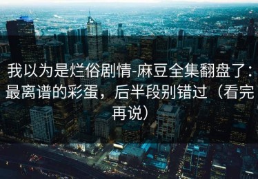 我以为是烂俗剧情-麻豆全集翻盘了：最离谱的彩蛋，后半段别错过（看完再说）