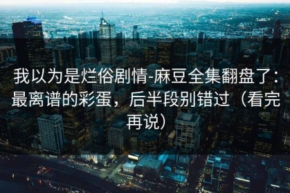 我以为是烂俗剧情-麻豆全集翻盘了：最离谱的彩蛋，后半段别错过（看完再说）