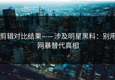 剪辑对比结果——涉及明星黑料：别用网暴替代真相