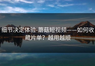 细节决定体验-蘑菇短视频——如何收藏片单？越用越顺