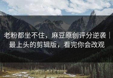 老粉都坐不住，麻豆原创评分逆袭｜最上头的剪辑版，看完你会改观