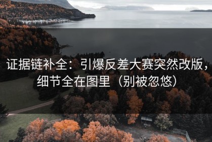 证据链补全：引爆反差大赛突然改版，细节全在图里（别被忽悠）