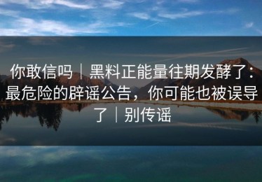 你敢信吗｜黑料正能量往期发酵了：最危险的辟谣公告，你可能也被误导了｜别传谣