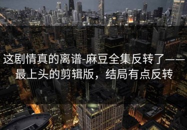 这剧情真的离谱-麻豆全集反转了——最上头的剪辑版，结局有点反转