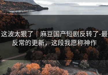 这波太狠了｜麻豆国产短剧反转了-最反常的更新，这段我愿称神作