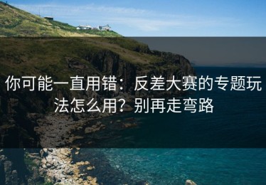 你可能一直用错：反差大赛的专题玩法怎么用？别再走弯路