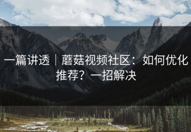 一篇讲透｜蘑菇视频社区：如何优化推荐？一招解决