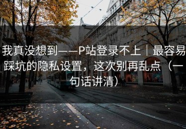 我真没想到——P站登录不上｜最容易踩坑的隐私设置，这次别再乱点（一句话讲清）