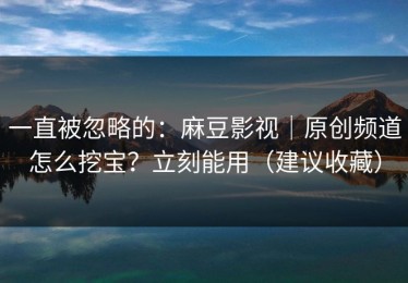 一直被忽略的：麻豆影视｜原创频道怎么挖宝？立刻能用（建议收藏）