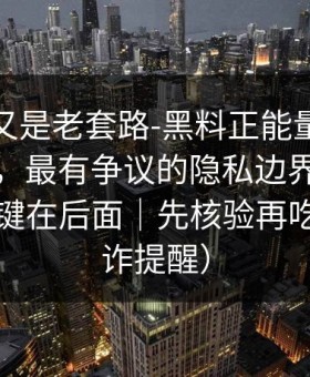 我以为又是老套路-黑料正能量往期被误会了，最有争议的隐私边界，别眨眼，关键在后面｜先核验再吃瓜（反诈提醒）