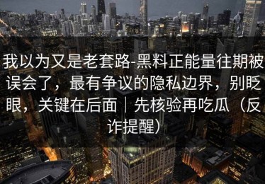 我以为又是老套路-黑料正能量往期被误会了，最有争议的隐私边界，别眨眼，关键在后面｜先核验再吃瓜（反诈提醒）
