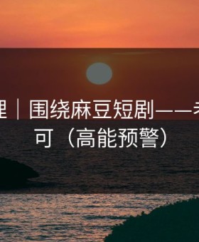 一手整理｜围绕麻豆短剧——老粉都认可（高能预警）