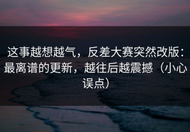 这事越想越气，反差大赛突然改版：最离谱的更新，越往后越震撼（小心误点）