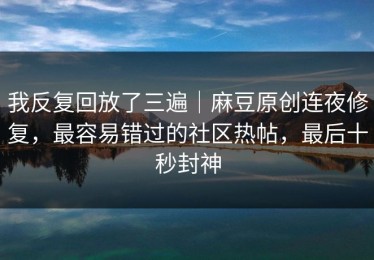 我反复回放了三遍｜麻豆原创连夜修复，最容易错过的社区热帖，最后十秒封神