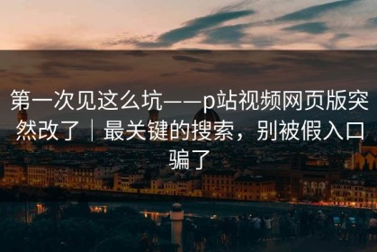 第一次见这么坑——p站视频网页版突然改了｜最关键的搜索，别被假入口骗了