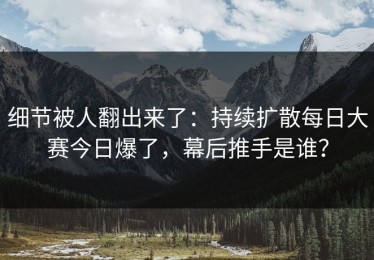 细节被人翻出来了：持续扩散每日大赛今日爆了，幕后推手是谁？