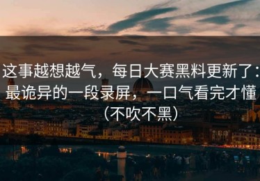 这事越想越气，每日大赛黑料更新了：最诡异的一段录屏，一口气看完才懂（不吹不黑）