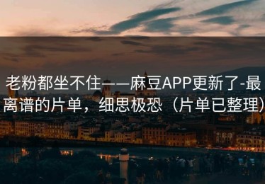 老粉都坐不住——麻豆APP更新了-最离谱的片单，细思极恐（片单已整理）