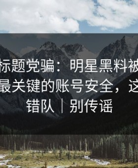 别再被标题党骗：明星黑料被营销号盯上，最关键的账号安全，这次别站错队｜别传谣