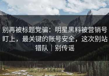 别再被标题党骗：明星黑料被营销号盯上，最关键的账号安全，这次别站错队｜别传谣