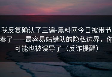 我反复确认了三遍-黑料网今日被带节奏了——最容易站错队的隐私边界，你可能也被误导了（反诈提醒）