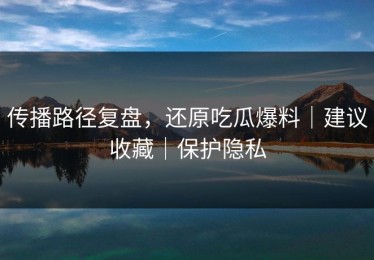 传播路径复盘，还原吃瓜爆料｜建议收藏｜保护隐私