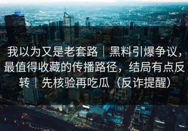 我以为又是老套路｜黑料引爆争议，最值得收藏的传播路径，结局有点反转｜先核验再吃瓜（反诈提醒）