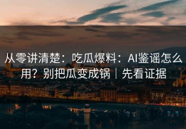 从零讲清楚：吃瓜爆料：AI鉴谣怎么用？别把瓜变成锅｜先看证据
