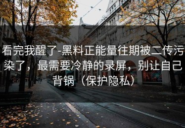 看完我醒了-黑料正能量往期被二传污染了，最需要冷静的录屏，别让自己背锅（保护隐私）