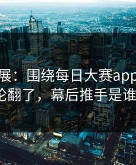 最新进展：围绕每日大赛app官网评论翻了，幕后推手是谁？