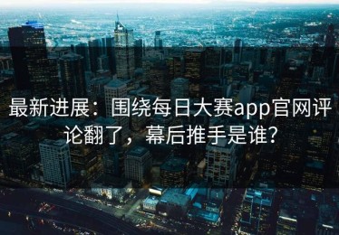 最新进展：围绕每日大赛app官网评论翻了，幕后推手是谁？