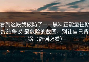 看到这段我破防了——黑料正能量往期终结争议-最危险的截图，别让自己背锅（辟谣必看）