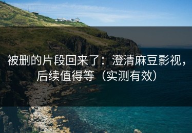 被删的片段回来了：澄清麻豆影视，后续值得等（实测有效）