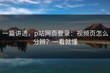 一篇讲透，p站网页登录：视频页怎么分辨？一看就懂