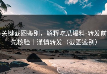 关键截图鉴别，解释吃瓜爆料-转发前先核验｜谨慎转发（截图鉴别）