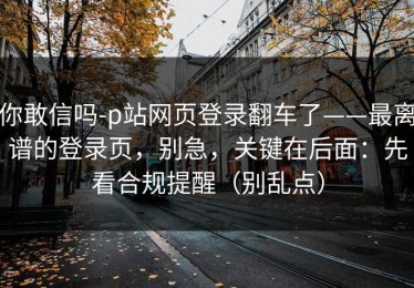你敢信吗-p站网页登录翻车了——最离谱的登录页，别急，关键在后面：先看合规提醒（别乱点）