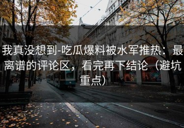 我真没想到-吃瓜爆料被水军推热：最离谱的评论区，看完再下结论（避坑重点）