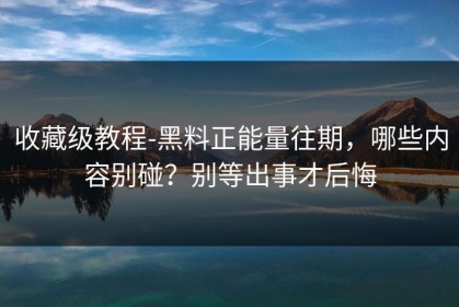 收藏级教程-黑料正能量往期，哪些内容别碰？别等出事才后悔