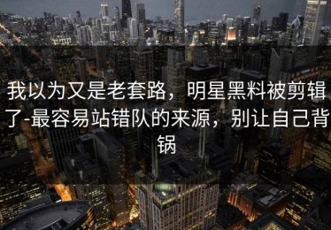 我以为又是老套路，明星黑料被剪辑了-最容易站错队的来源，别让自己背锅