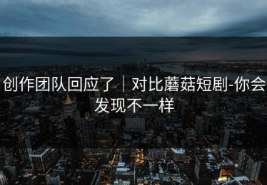 创作团队回应了｜对比蘑菇短剧-你会发现不一样