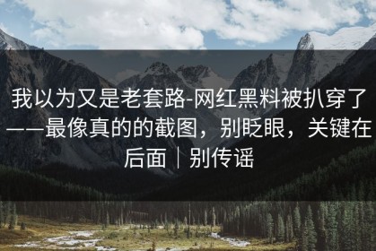 我以为又是老套路-网红黑料被扒穿了——最像真的的截图，别眨眼，关键在后面｜别传谣