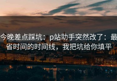 今晚差点踩坑：p站助手突然改了：最省时间的时间线，我把坑给你填平