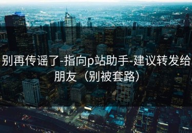 别再传谣了-指向p站助手-建议转发给朋友（别被套路）