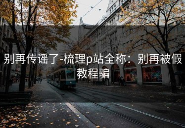 别再传谣了-梳理p站全称：别再被假教程骗