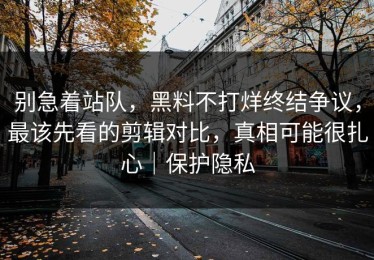 别急着站队，黑料不打烊终结争议，最该先看的剪辑对比，真相可能很扎心｜保护隐私