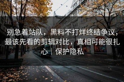 别急着站队，黑料不打烊终结争议，最该先看的剪辑对比，真相可能很扎心｜保护隐私