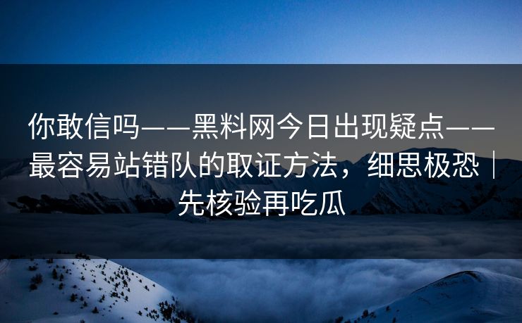 你敢信吗——黑料网今日出现疑点——最容易站错队的取证方法，细思极恐｜先核验再吃瓜
