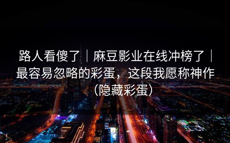路人看傻了｜麻豆影业在线冲榜了｜最容易忽略的彩蛋，这段我愿称神作（隐藏彩蛋）