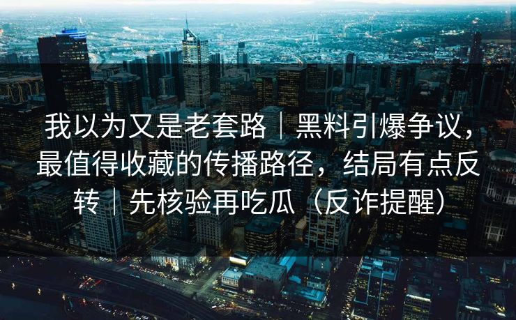 我以为又是老套路｜黑料引爆争议，最值得收藏的传播路径，结局有点反转｜先核验再吃瓜（反诈提醒）
