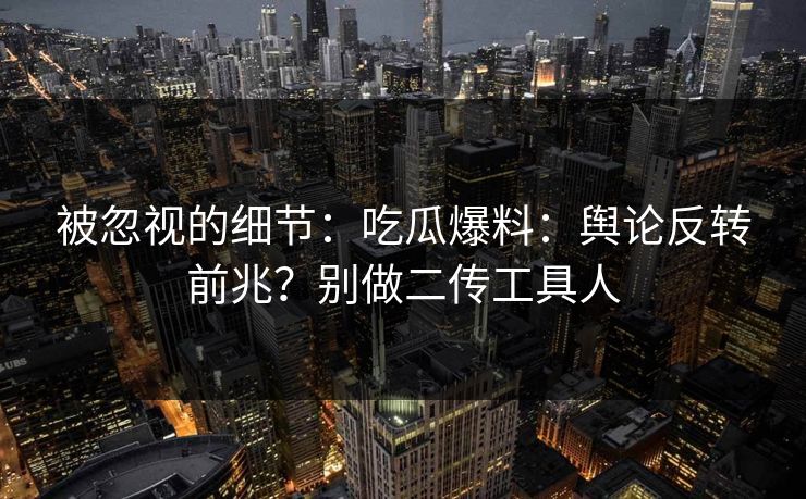 被忽视的细节：吃瓜爆料：舆论反转前兆？别做二传工具人